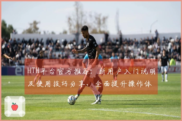 HTH平台官方推荐:新用户入门说明及使用技巧分享,全面提升操作体验