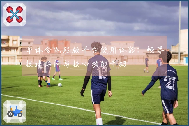 华体会电脑版平台使用体验：畅享极速访问与核心功能介绍