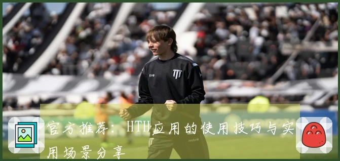 官方推荐：HTH应用的使用技巧与实用场景分享