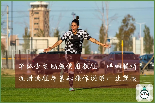 华体会电脑版使用教程：详细解析注册流程与基础操作说明，让您快速上手