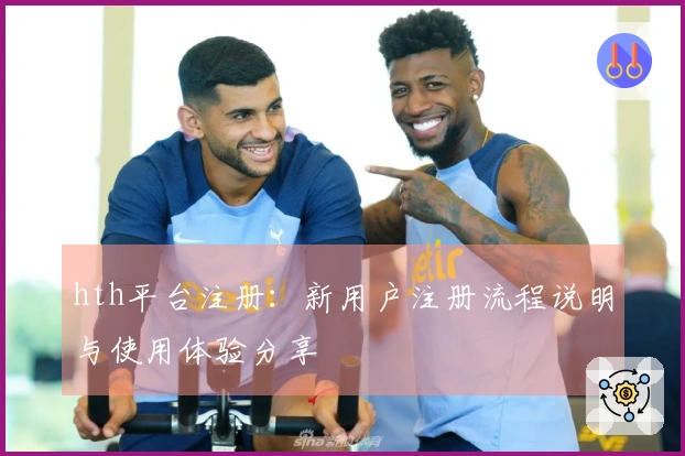 hth平台注册：新用户注册流程说明与使用体验分享